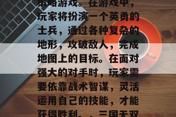 三国无双8帝国是一款高度真实化和细腻化的策略游戏。在游戏中,玩家将扮演一个英勇的士兵,通过各种复杂的地形,攻破敌人,完成地图上的目标。在面对强大的对手时,玩家需要依靠战术智谋,灵活运用自己的技能,才能获得胜利。,三国无双8帝国,策略高手展示,战略智谋成王霸 三国无双8帝国是一款高度真实化和细腻化的策略游戏。在游戏中,玩家将扮演一个英勇的士兵,通过各种复杂的地形,攻破敌人,完成地图上的目标。在面对强大的对手时,玩家需要依靠战术智谋,灵活运用自己的技能,才能获得胜利。,三国无双8帝国,策略高手展示,战略智谋成王霸
