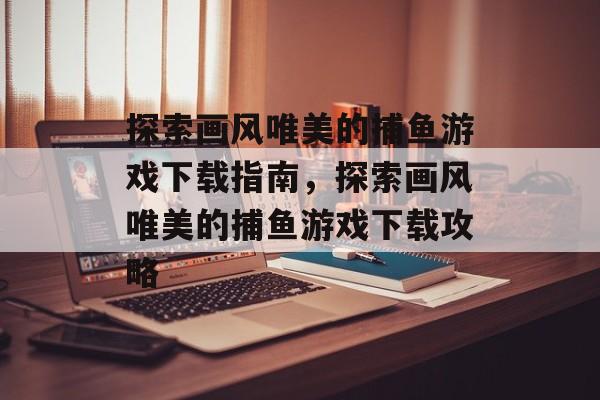 探索画风唯美的捕鱼游戏下载指南，探索画风唯美的捕鱼游戏下载攻略