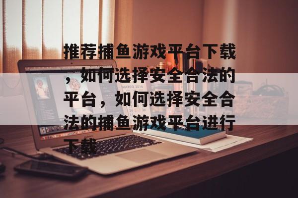 推荐捕鱼游戏平台下载,如何选择安全合法的平台,如何选择安全合法的捕鱼游戏平台进行下载 推荐捕鱼游戏平台下载,如何选择安全合法的平台,如何选择安全合法的捕鱼游戏平台进行下载