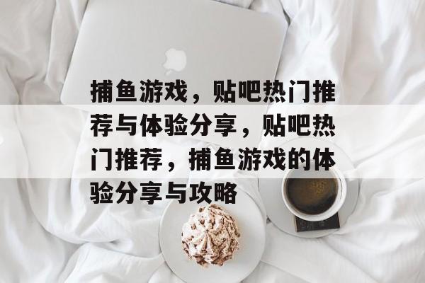 捕鱼游戏,贴吧热门推荐与体验分享,贴吧热门推荐,捕鱼游戏的体验分享与攻略 捕鱼游戏,贴吧热门推荐与体验分享,贴吧热门推荐,捕鱼游戏的体验分享与攻略