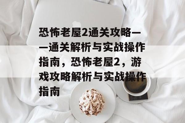 恐怖老屋2通关攻略——通关解析与实战操作指南,恐怖老屋2,游戏攻略解析与实战操作指南 恐怖老屋2通关攻略——通关解析与实战操作指南,恐怖老屋2,游戏攻略解析与实战操作指南