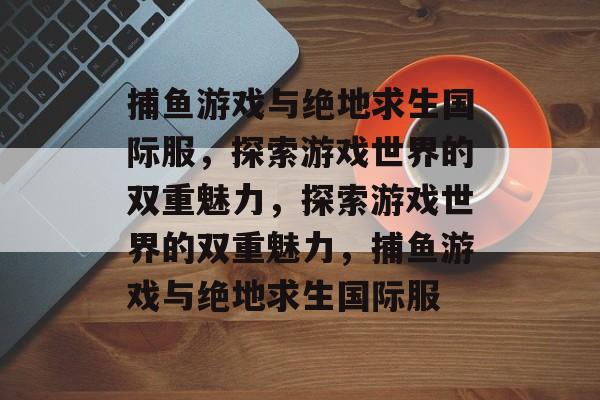 捕鱼游戏与绝地求生国际服,探索游戏世界的双重魅力,探索游戏世界的双重魅力,捕鱼游戏与绝地求生国际服 捕鱼游戏与绝地求生国际服,探索游戏世界的双重魅力,探索游戏世界的双重魅力,捕鱼游戏与绝地求生国际服