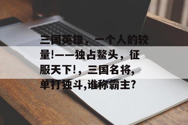 三国英雄，一个人的较量!——独占鳌头，征服天下!，三国名将,单打独斗,谁称霸主?