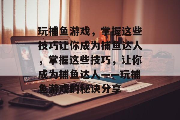 玩捕鱼游戏，掌握这些技巧让你成为捕鱼达人，掌握这些技巧，让你成为捕鱼达人——玩捕鱼游戏的秘诀分享