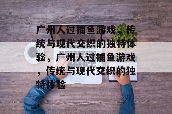 广州人过捕鱼游戏，传统与现代交织的独特体验，广州人过捕鱼游戏，传统与现代交织的独特体验
