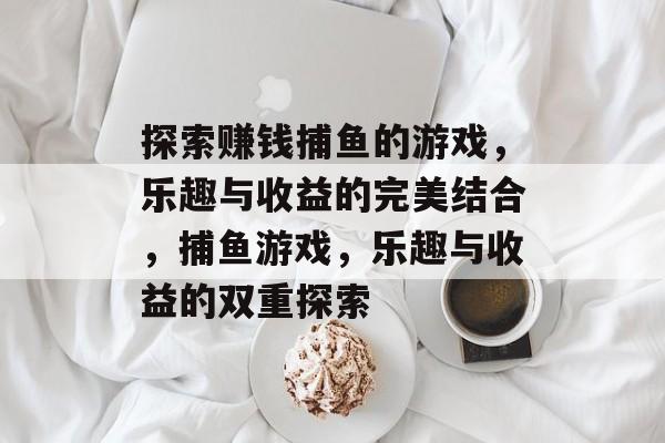 探索赚钱捕鱼的游戏,乐趣与收益的完美结合,捕鱼游戏,乐趣与收益的双重探索 探索赚钱捕鱼的游戏,乐趣与收益的完美结合,捕鱼游戏,乐趣与收益的双重探索