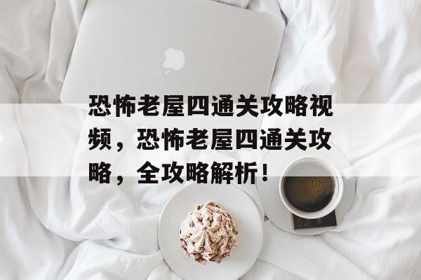 恐怖老屋四通关攻略视频，恐怖老屋四通关攻略，全攻略解析！