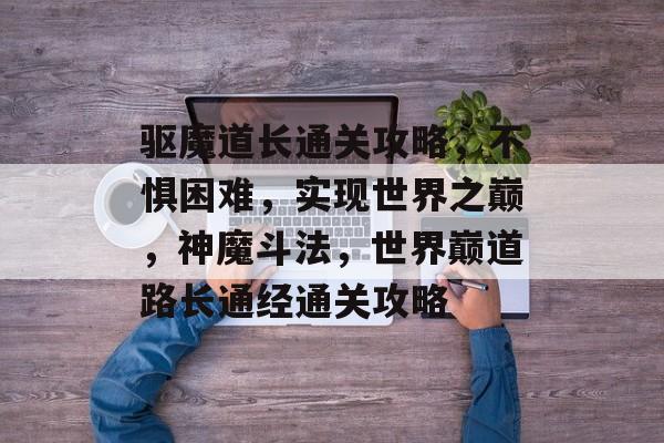 驱魔道长通关攻略，不惧困难，实现世界之巅，神魔斗法，世界巅道路长通经通关攻略