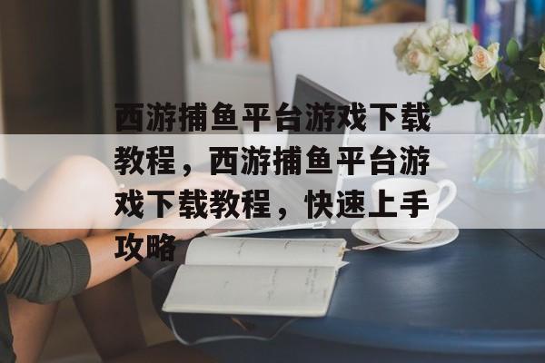 西游捕鱼平台游戏下载教程,西游捕鱼平台游戏下载教程,快速上手攻略 西游捕鱼平台游戏下载教程,西游捕鱼平台游戏下载教程,快速上手攻略