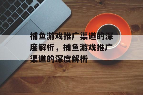 捕鱼游戏推广渠道的深度解析,捕鱼游戏推广渠道的深度解析 捕鱼游戏推广渠道的深度解析,捕鱼游戏推广渠道的深度解析