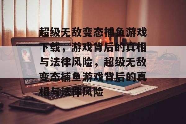 超级无敌变态捕鱼游戏下载，游戏背后的真相与法律风险，超级无敌变态捕鱼游戏背后的真相与法律风险