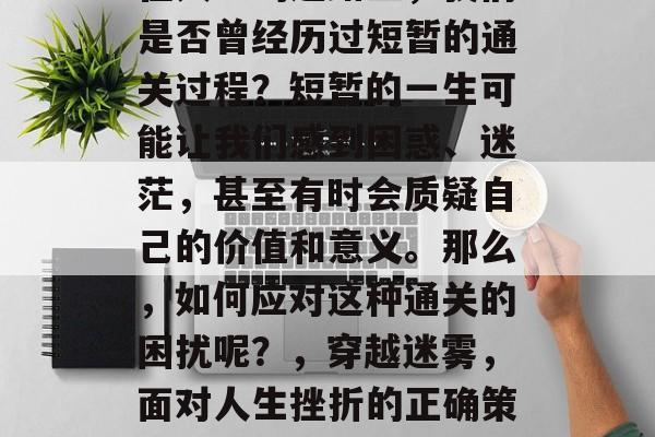 在人生的道路上,我们是否曾经历过短暂的通关过程?短暂的一生可能让我们感到困惑、迷茫,甚至有时会质疑自己的价值和意义。那么,如何应对这种通关的困扰呢?,穿越迷雾,面对人生挫折的正确策略 在人生的道路上,我们是否曾经历过短暂的通关过程?短暂的一生可能让我们感到困惑、迷茫,甚至有时会质疑自己的价值和意义。那么,如何应对这种通关的困扰呢?,穿越迷雾,面对人生挫折的正确策略