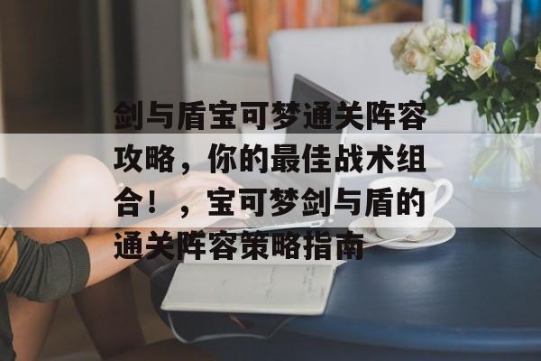 剑与盾宝可梦通关阵容攻略,你的最佳战术组合!,宝可梦剑与盾的通关阵容策略指南 剑与盾宝可梦通关阵容攻略,你的最佳战术组合!,宝可梦剑与盾的通关阵容策略指南