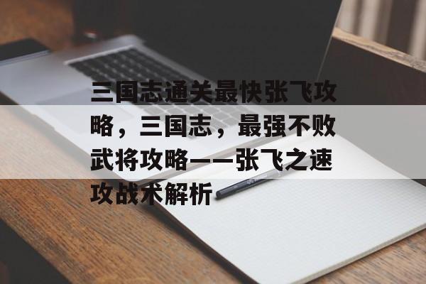 三国志通关最快张飞攻略,三国志,最强不败武将攻略——张飞之速攻战术解析 三国志通关最快张飞攻略,三国志,最强不败武将攻略——张飞之速攻战术解析
