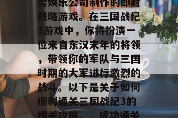 三国战纪3是一款由暴雪娱乐公司制作的即时战略游戏。在三国战纪3游戏中,你将扮演一位来自东汉末年的将领,带领你的军队与三国时期的大军进行激烈的战斗。以下是关于如何顺利通关三国战纪3的相关攻略。,成功通关三国战纪3,攻略分享 三国战纪3是一款由暴雪娱乐公司制作的即时战略游戏。在三国战纪3游戏中,你将扮演一位来自东汉末年的将领,带领你的军队与三国时期的大军进行激烈的战斗。以下是关于如何顺利通关三国战纪3的相关攻略。,成功通关三国战纪3,攻略分享