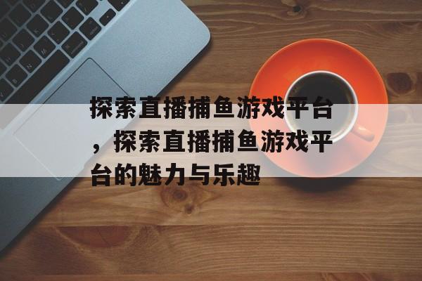 探索直播捕鱼游戏平台，探索直播捕鱼游戏平台的魅力与乐趣