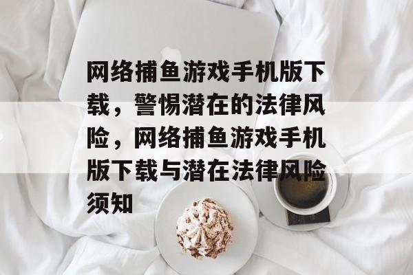网络捕鱼游戏手机版下载,警惕潜在的法律风险,网络捕鱼游戏手机版下载与潜在法律风险须知 网络捕鱼游戏手机版下载,警惕潜在的法律风险,网络捕鱼游戏手机版下载与潜在法律风险须知