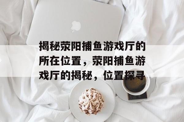 揭秘荥阳捕鱼游戏厅的所在位置,荥阳捕鱼游戏厅的揭秘,位置探寻 揭秘荥阳捕鱼游戏厅的所在位置,荥阳捕鱼游戏厅的揭秘,位置探寻