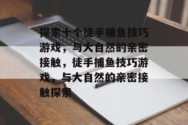 探索十个徒手捕鱼技巧游戏，与大自然的亲密接触，徒手捕鱼技巧游戏，与大自然的亲密接触探索