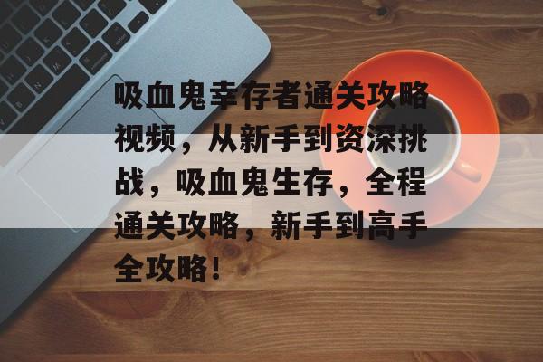 吸血鬼幸存者通关攻略视频,从新手到资深挑战,吸血鬼生存,全程通关攻略,新手到高手全攻略! 吸血鬼幸存者通关攻略视频,从新手到资深挑战,吸血鬼生存,全程通关攻略,新手到高手全攻略!
