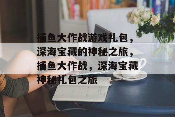 捕鱼大作战游戏礼包,深海宝藏的神秘之旅,捕鱼大作战,深海宝藏神秘礼包之旅 捕鱼大作战游戏礼包,深海宝藏的神秘之旅,捕鱼大作战,深海宝藏神秘礼包之旅