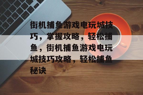 街机捕鱼游戏电玩城技巧，掌握攻略，轻松捕鱼，街机捕鱼游戏电玩城技巧攻略，轻松捕鱼秘诀