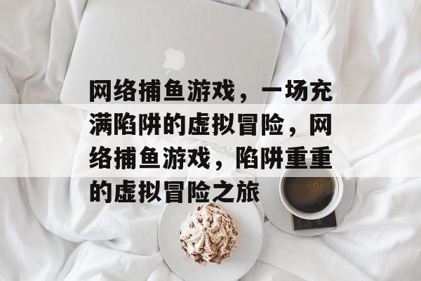 网络捕鱼游戏,一场充满陷阱的虚拟冒险,网络捕鱼游戏,陷阱重重的虚拟冒险之旅 网络捕鱼游戏,一场充满陷阱的虚拟冒险,网络捕鱼游戏,陷阱重重的虚拟冒险之旅