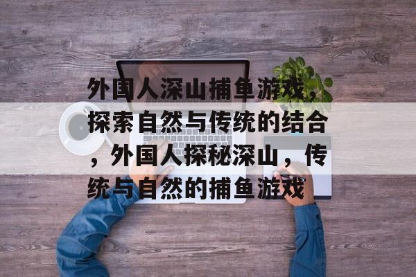 外国人深山捕鱼游戏,探索自然与传统的结合,外国人探秘深山,传统与自然的捕鱼游戏 外国人深山捕鱼游戏,探索自然与传统的结合,外国人探秘深山,传统与自然的捕鱼游戏