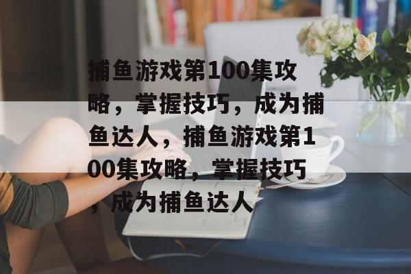 捕鱼游戏第100集攻略,掌握技巧,成为捕鱼达人,捕鱼游戏第100集攻略,掌握技巧,成为捕鱼达人 捕鱼游戏第100集攻略,掌握技巧,成为捕鱼达人,捕鱼游戏第100集攻略,掌握技巧,成为捕鱼达人