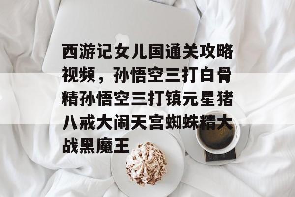 西游记女儿国通关攻略视频,孙悟空三打白骨精孙悟空三打镇元星猪八戒大闹天宫蜘蛛精大战黑魔王 西游记女儿国通关攻略视频,孙悟空三打白骨精孙悟空三打镇元星猪八戒大闹天宫蜘蛛精大战黑魔王