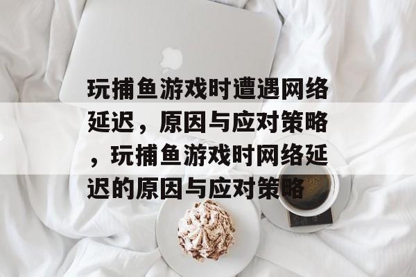 玩捕鱼游戏时遭遇网络延迟,原因与应对策略,玩捕鱼游戏时网络延迟的原因与应对策略 玩捕鱼游戏时遭遇网络延迟,原因与应对策略,玩捕鱼游戏时网络延迟的原因与应对策略