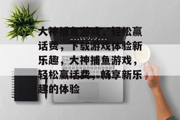 大神捕鱼游戏,轻松赢话费,下载游戏体验新乐趣,大神捕鱼游戏,轻松赢话费,畅享新乐趣的体验 大神捕鱼游戏,轻松赢话费,下载游戏体验新乐趣,大神捕鱼游戏,轻松赢话费,畅享新乐趣的体验