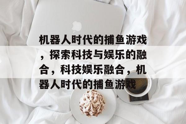 机器人时代的捕鱼游戏,探索科技与娱乐的融合,科技娱乐融合,机器人时代的捕鱼游戏 机器人时代的捕鱼游戏,探索科技与娱乐的融合,科技娱乐融合,机器人时代的捕鱼游戏