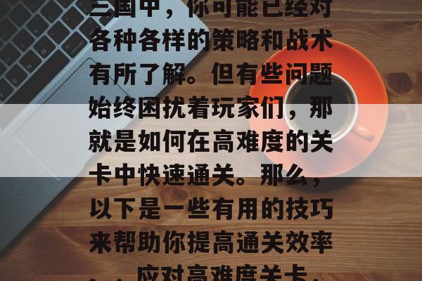 三国历史流传至今,在三国中,你可能已经对各种各样的策略和战术有所了解。但有些问题始终困扰着玩家们,那就是如何在高难度的关卡中快速通关。那么,以下是一些有用的技巧来帮助你提高通关效率。,应对高难度关卡,三国策略攻略大公开! 三国历史流传至今,在三国中,你可能已经对各种各样的策略和战术有所了解。但有些问题始终困扰着玩家们,那就是如何在高难度的关卡中快速通关。那么,以下是一些有用的技巧来帮助你提高通关效率。,应对高难度关卡,三国策略攻略大公开!