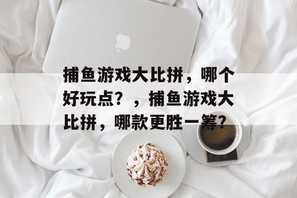 捕鱼游戏大比拼，哪个好玩点？，捕鱼游戏大比拼，哪款更胜一筹？