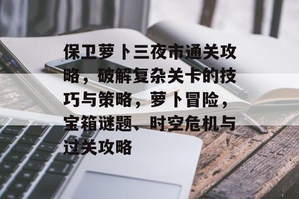 保卫萝卜三夜市通关攻略,破解复杂关卡的技巧与策略,萝卜冒险,宝箱谜题、时空危机与过关攻略 保卫萝卜三夜市通关攻略,破解复杂关卡的技巧与策略,萝卜冒险,宝箱谜题、时空危机与过关攻略