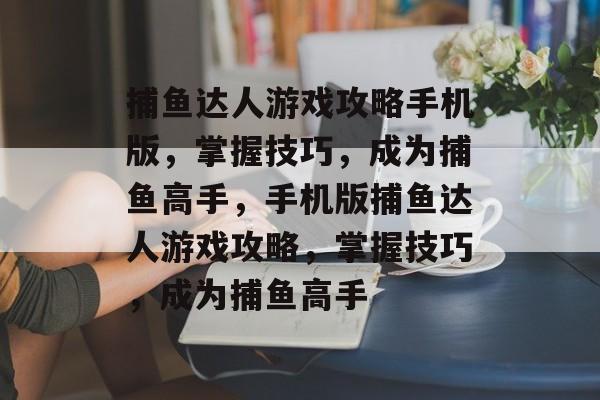 捕鱼达人游戏攻略手机版,掌握技巧,成为捕鱼高手,手机版捕鱼达人游戏攻略,掌握技巧,成为捕鱼高手 捕鱼达人游戏攻略手机版,掌握技巧,成为捕鱼高手,手机版捕鱼达人游戏攻略,掌握技巧,成为捕鱼高手