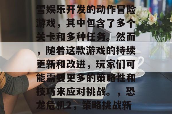 恐龙危机2是一款由暴雪娱乐开发的动作冒险游戏,其中包含了多个关卡和多种任务。然而,随着这款游戏的持续更新和改进,玩家们可能需要更多的策略性和技巧来应对挑战。,恐龙危机2,策略挑战新升级 恐龙危机2是一款由暴雪娱乐开发的动作冒险游戏,其中包含了多个关卡和多种任务。然而,随着这款游戏的持续更新和改进,玩家们可能需要更多的策略性和技巧来应对挑战。,恐龙危机2,策略挑战新升级