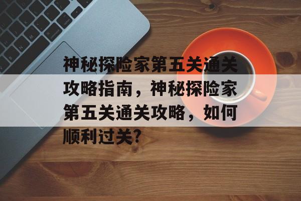 神秘探险家第五关通关攻略指南,神秘探险家第五关通关攻略,如何顺利过关? 神秘探险家第五关通关攻略指南,神秘探险家第五关通关攻略,如何顺利过关?