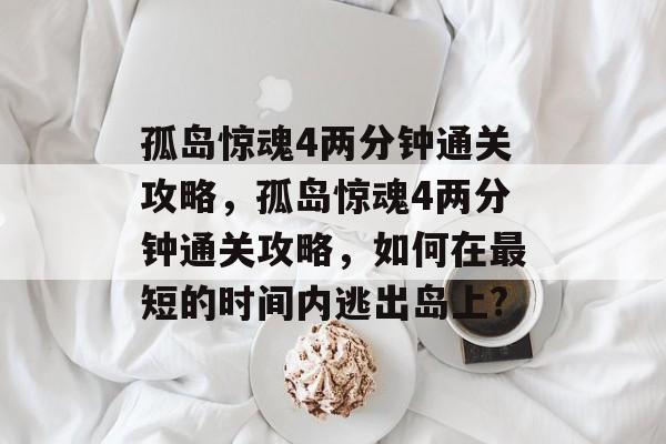 孤岛惊魂4两分钟通关攻略,孤岛惊魂4两分钟通关攻略,如何在最短的时间内逃出岛上? 孤岛惊魂4两分钟通关攻略,孤岛惊魂4两分钟通关攻略,如何在最短的时间内逃出岛上?