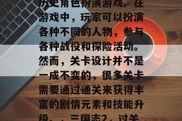 三国志2是一款大型的历史角色扮演游戏。在游戏中,玩家可以扮演各种不同的人物,参与各种战役和探险活动。然而,关卡设计并不是一成不变的,很多关卡需要通过通关来获得丰富的剧情元素和技能升级。,三国志2,过关斩将史诗级 RPG 三国志2是一款大型的历史角色扮演游戏。在游戏中,玩家可以扮演各种不同的人物,参与各种战役和探险活动。然而,关卡设计并不是一成不变的,很多关卡需要通过通关来获得丰富的剧情元素和技能升级。,三国志2,过关斩将史诗级 RPG
