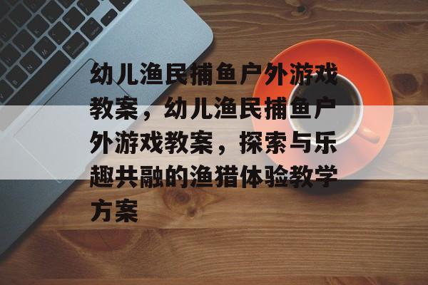 幼儿渔民捕鱼户外游戏教案，幼儿渔民捕鱼户外游戏教案，探索与乐趣共融的渔猎体验教学方案