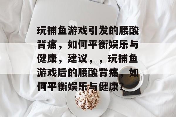玩捕鱼游戏引发的腰酸背痛,如何平衡娱乐与健康,建议,,玩捕鱼游戏后的腰酸背痛,如何平衡娱乐与健康? 玩捕鱼游戏引发的腰酸背痛,如何平衡娱乐与健康,建议,,玩捕鱼游戏后的腰酸背痛,如何平衡娱乐与健康?