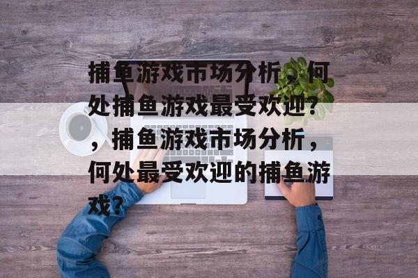 捕鱼游戏市场分析,何处捕鱼游戏最受欢迎?,捕鱼游戏市场分析,何处最受欢迎的捕鱼游戏? 捕鱼游戏市场分析,何处捕鱼游戏最受欢迎?,捕鱼游戏市场分析,何处最受欢迎的捕鱼游戏?