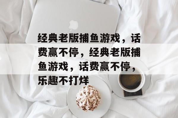 经典老版捕鱼游戏,话费赢不停,经典老版捕鱼游戏,话费赢不停,乐趣不打烊 经典老版捕鱼游戏,话费赢不停,经典老版捕鱼游戏,话费赢不停,乐趣不打烊