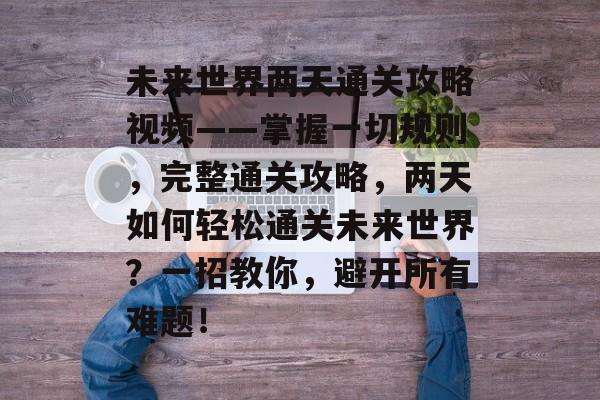 未来世界两天通关攻略视频——掌握一切规则,完整通关攻略,两天如何轻松通关未来世界?一招教你,避开所有难题! 未来世界两天通关攻略视频——掌握一切规则,完整通关攻略,两天如何轻松通关未来世界?一招教你,避开所有难题!