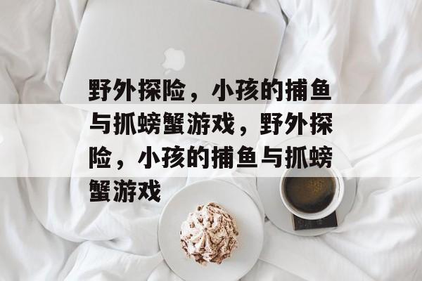 野外探险,小孩的捕鱼与抓螃蟹游戏,野外探险,小孩的捕鱼与抓螃蟹游戏 野外探险,小孩的捕鱼与抓螃蟹游戏,野外探险,小孩的捕鱼与抓螃蟹游戏