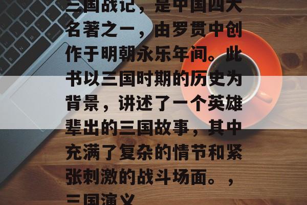 三国战记,是中国四大名著之一,由罗贯中创作于明朝永乐年间。此书以三国时期的历史为背景,讲述了一个英雄辈出的三国故事,其中充满了复杂的情节和紧张刺激的战斗场面。,三国演义 三国战记,是中国四大名著之一,由罗贯中创作于明朝永乐年间。此书以三国时期的历史为背景,讲述了一个英雄辈出的三国故事,其中充满了复杂的情节和紧张刺激的战斗场面。,三国演义