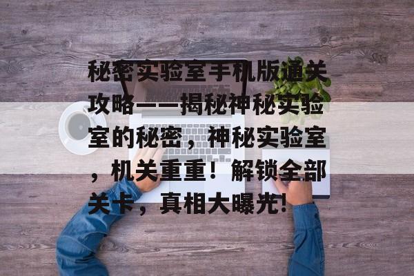 秘密实验室手机版通关攻略——揭秘神秘实验室的秘密，神秘实验室，机关重重！解锁全部关卡，真相大曝光!