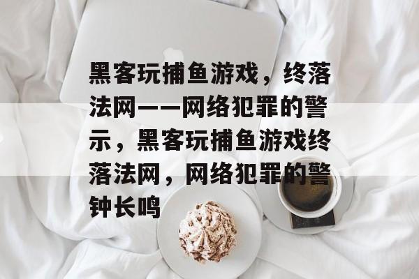 黑客玩捕鱼游戏,终落法网——网络犯罪的警示,黑客玩捕鱼游戏终落法网,网络犯罪的警钟长鸣 黑客玩捕鱼游戏,终落法网——网络犯罪的警示,黑客玩捕鱼游戏终落法网,网络犯罪的警钟长鸣